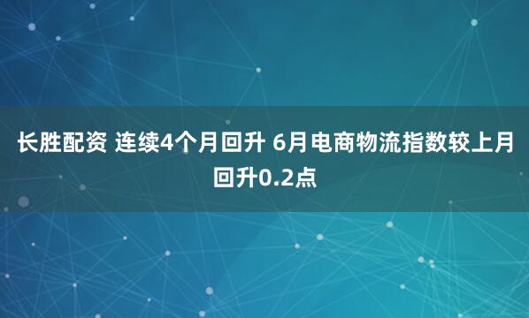 长胜配资 连续4个月回升 6月电商物流指数较上月回升0.2点