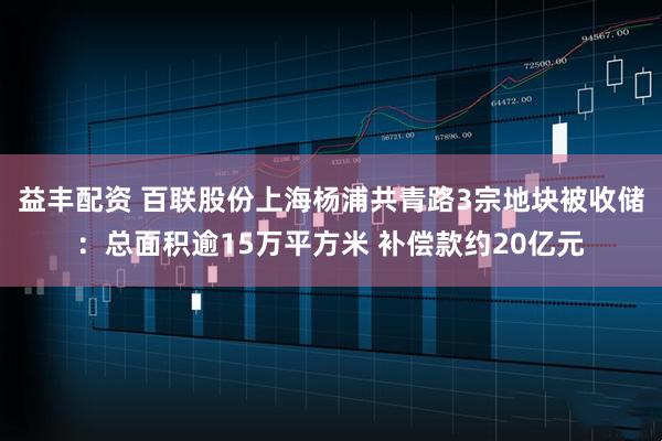 益丰配资 百联股份上海杨浦共青路3宗地块被收储：总面积逾15万平方米 补偿款约20亿元