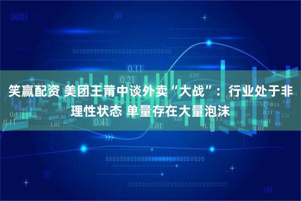 笑赢配资 美团王莆中谈外卖“大战”：行业处于非理性状态 单量存在大量泡沫