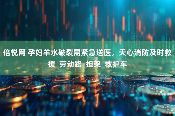 倍悦网 孕妇羊水破裂需紧急送医，天心消防及时救援_劳动路_担架_救护车