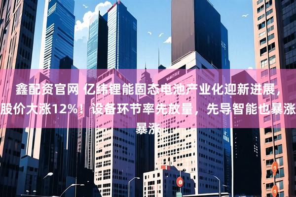 鑫配资官网 亿纬锂能固态电池产业化迎新进展，股价大涨12%！设备环节率先放量，先导智能也暴涨