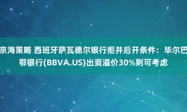 京海策略 西班牙萨瓦德尔银行拒并后开条件：毕尔巴鄂银行(BBVA.US)出资溢价30%则可考虑